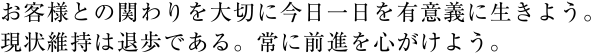 お客様との関わりを大切に今日一日を有意義に生きよう。現状維持は退歩である。常に前進を心がけよう。