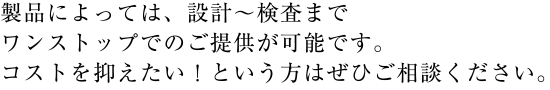 製品によっては、設計～検査までワンストップでのご提供が可能です。コストを抑えたい！という方はぜひご相談ください。
